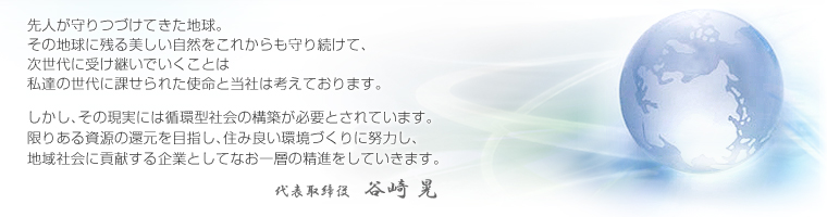 先人が守りつづけてきた地球。その地球に残る美しい自然をこれからも守り続けて、次世代に受け継いでいくことは私達の世代に課せられた使命と当社は考えております。しかし、その現実には循環型社会の構築が必要とされています。限りある資源の還元を目指し、住み良い環境づくりに努力し、地域社会に貢献する企業としてなお一層の精進をしていきます。代表取締役 谷崎晃
